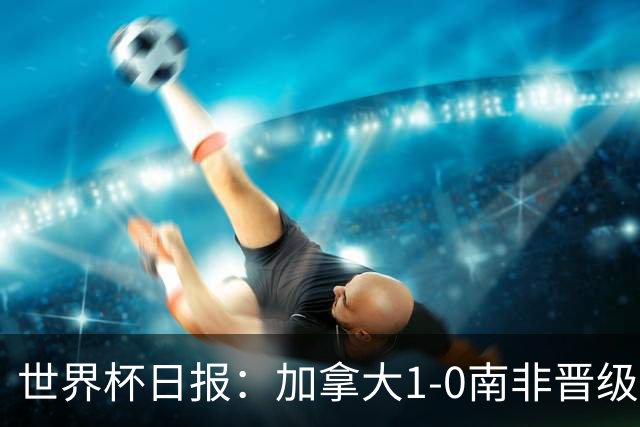 世界杯日报：加拿大1-0南非晋级创历史 韩国主帅洪明甫下课