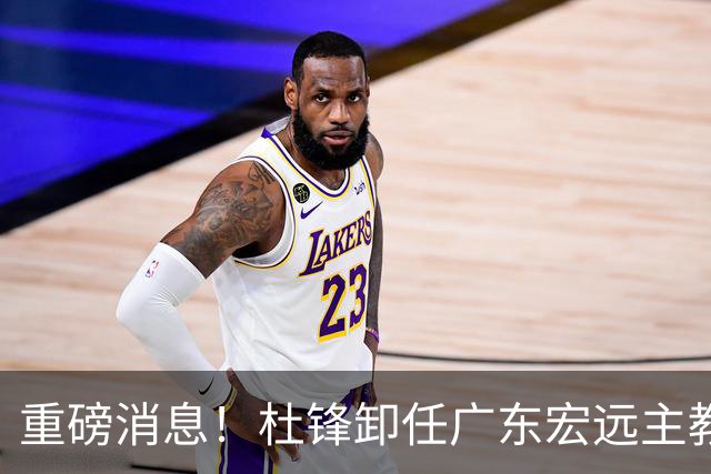重磅消息！杜锋卸任广东宏远主教练，后续变化值得关注